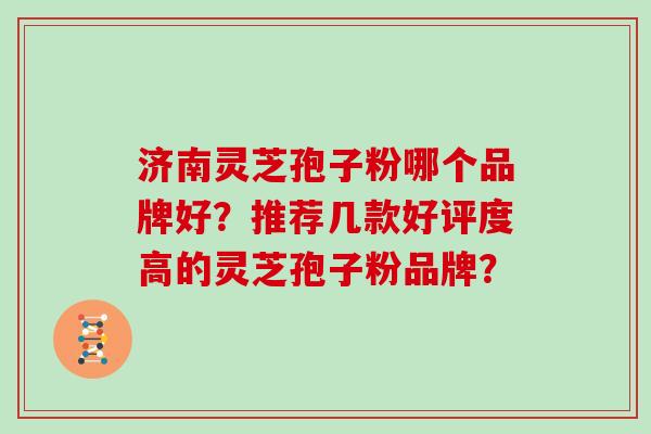 济南灵芝孢子粉哪个品牌好？推荐几款好评度高的灵芝孢子粉品牌？