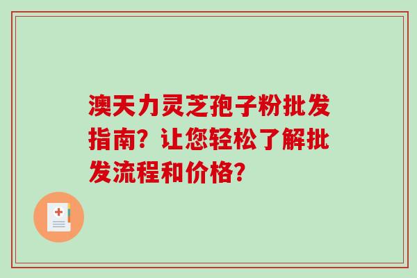 澳天力灵芝孢子粉批发指南？让您轻松了解批发流程和价格？