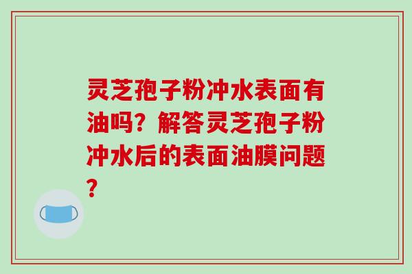 灵芝孢子粉冲水表面有油吗?解答灵芝孢子粉冲水后的表面油膜问题? 灵芝孢子粉冲水表面有油吗?解答灵芝孢子粉冲水后的表面油膜问题?