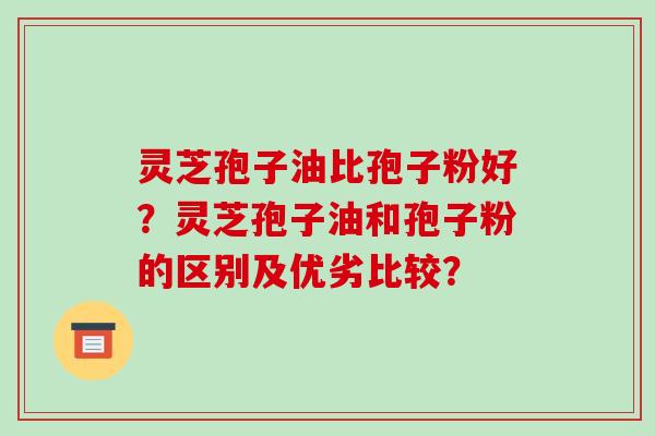 灵芝孢子油比孢子粉好？灵芝孢子油和孢子粉的区别及优劣比较？