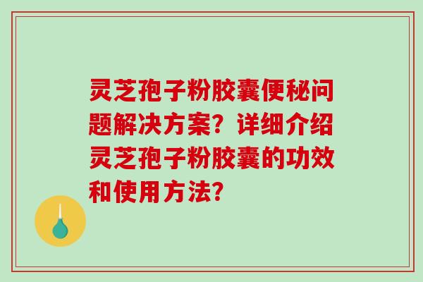 灵芝孢子粉胶囊问题解决方案？详细介绍灵芝孢子粉胶囊的功效和使用方法？