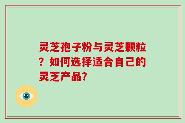 灵芝孢子粉与灵芝颗粒？如何选择适合自己的灵芝产品？