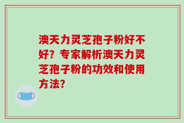 澳天力灵芝孢子粉好不好？专家解析澳天力灵芝孢子粉的功效和使用方法？