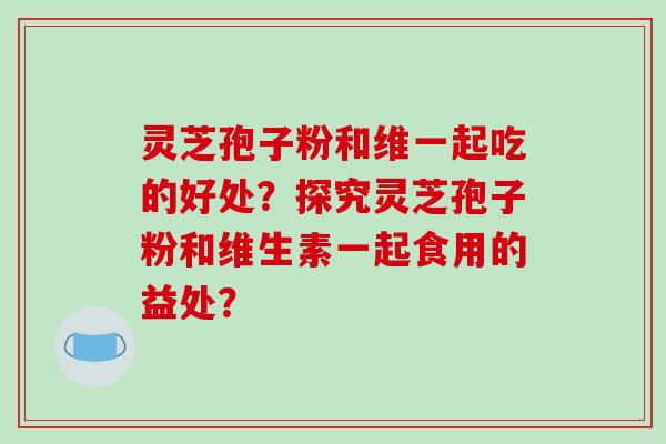 灵芝孢子粉和维一起吃的好处？探究灵芝孢子粉和维生素一起食用的益处？