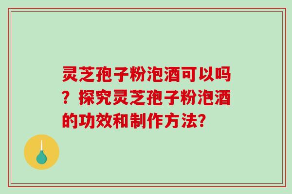 灵芝孢子粉泡酒可以吗？探究灵芝孢子粉泡酒的功效和制作方法？