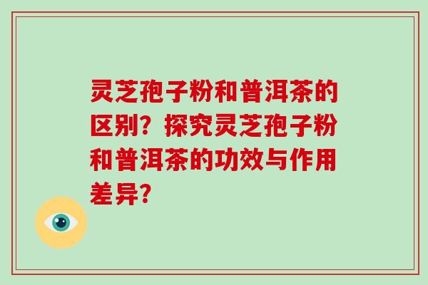灵芝孢子粉和普洱茶的区别？探究灵芝孢子粉和普洱茶的功效与作用差异？