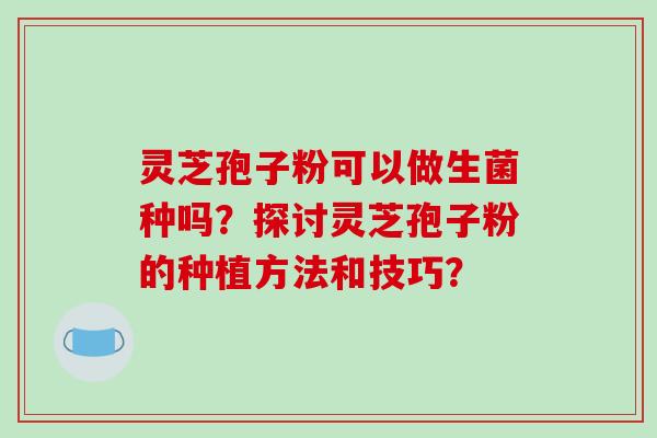 灵芝孢子粉可以做生菌种吗？探讨灵芝孢子粉的种植方法和技巧？