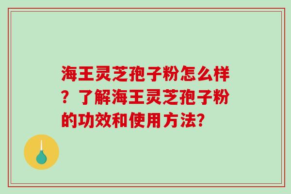 海王灵芝孢子粉怎么样？了解海王灵芝孢子粉的功效和使用方法？