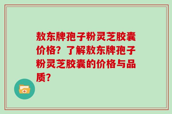 敖东牌孢子粉灵芝胶囊价格？了解敖东牌孢子粉灵芝胶囊的价格与品质？
