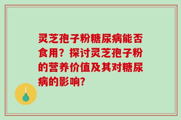 灵芝孢子粉糖尿病能否食用？探讨灵芝孢子粉的营养价值及其对糖尿病的影响？