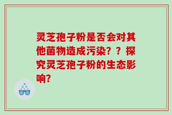 灵芝孢子粉是否会对其他菌物造成污染??探究灵芝孢子粉的生态影响? 灵芝孢子粉是否会对其他菌物造成污染??探究灵芝孢子粉的生态影响?