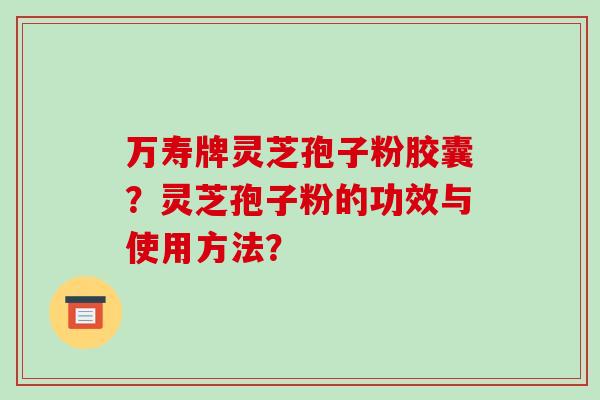 万寿牌灵芝孢子粉胶囊？灵芝孢子粉的功效与使用方法？