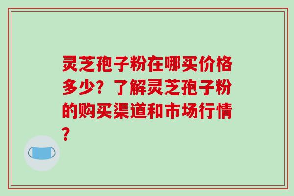 灵芝孢子粉在哪买价格多少？了解灵芝孢子粉的购买渠道和市场行情？