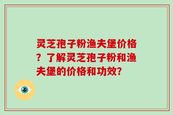 灵芝孢子粉渔夫堡价格?了解灵芝孢子粉和渔夫堡的价格和功效? 灵芝孢子粉渔夫堡价格?了解灵芝孢子粉和渔夫堡的价格和功效?