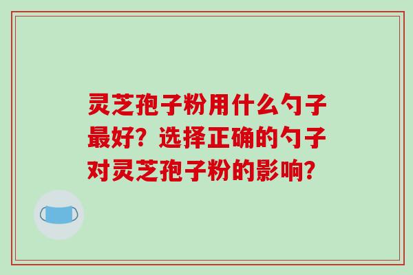 灵芝孢子粉用什么勺子好？选择正确的勺子对灵芝孢子粉的影响？