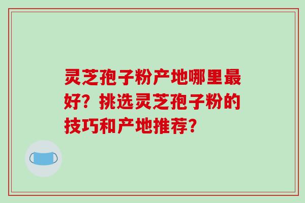 灵芝孢子粉产地哪里好？挑选灵芝孢子粉的技巧和产地推荐？