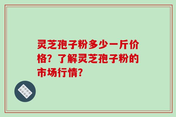 灵芝孢子粉多少一斤价格？了解灵芝孢子粉的市场行情？