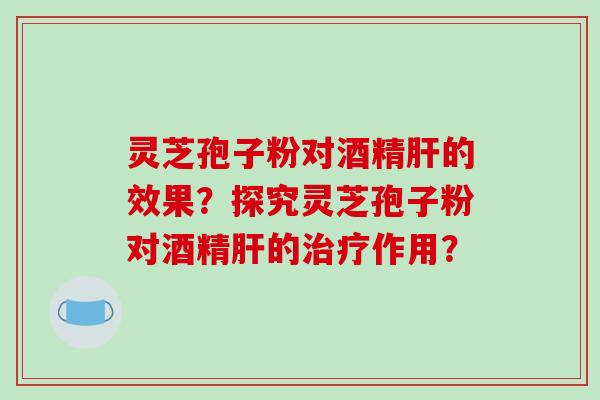 灵芝孢子粉对酒精肝的效果？探究灵芝孢子粉对酒精肝的治疗作用？