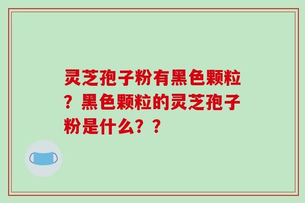 灵芝孢子粉有黑色颗粒？黑色颗粒的灵芝孢子粉是什么？？