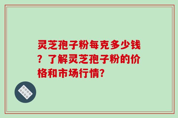 灵芝孢子粉每克多少钱？了解灵芝孢子粉的价格和市场行情？