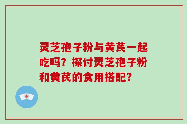 灵芝孢子粉与黄芪一起吃吗？探讨灵芝孢子粉和黄芪的食用搭配？