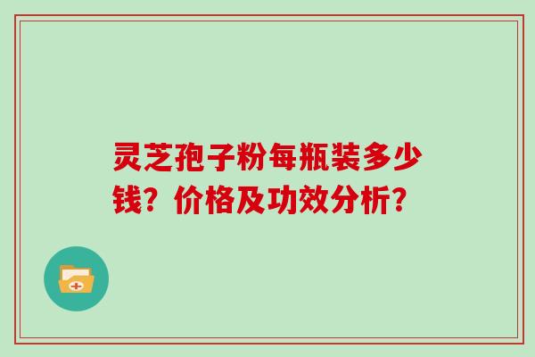 灵芝孢子粉每瓶装多少钱?价格及功效分析? 灵芝孢子粉每瓶装多少钱?价格及功效分析?