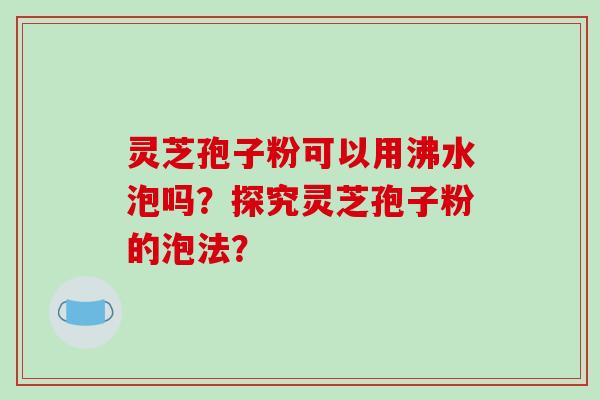 灵芝孢子粉可以用沸水泡吗？探究灵芝孢子粉的泡法？