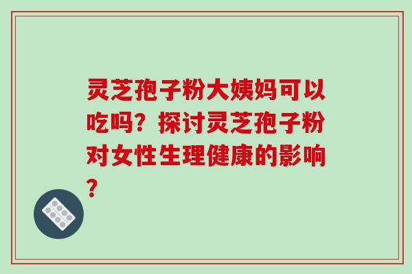 灵芝孢子粉大姨妈可以吃吗？探讨灵芝孢子粉对女性生理健康的影响？