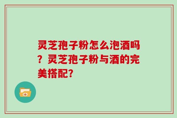 灵芝孢子粉怎么泡酒吗？灵芝孢子粉与酒的完美搭配？