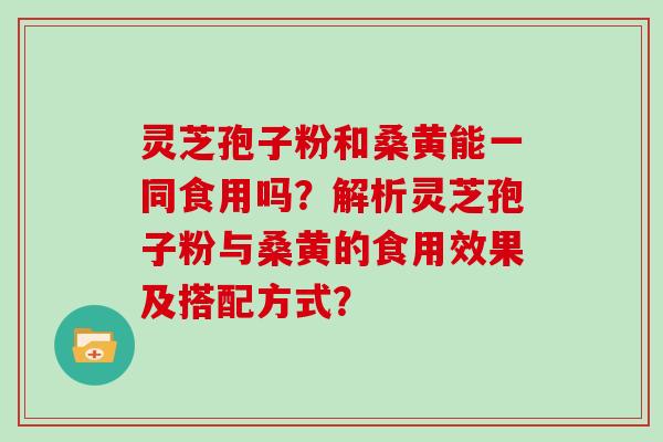 灵芝孢子粉和桑黄能一同食用吗？解析灵芝孢子粉与桑黄的食用效果及搭配方式？