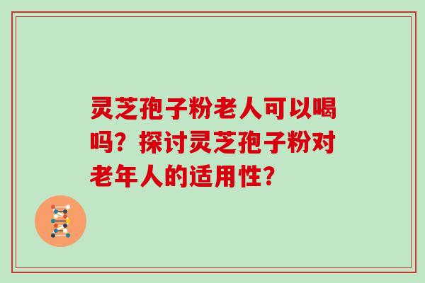 灵芝孢子粉老人可以喝吗？探讨灵芝孢子粉对老年人的适用性？