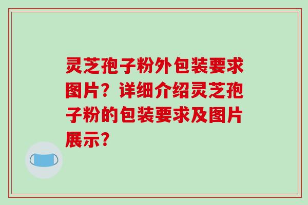 灵芝孢子粉外包装要求图片？详细介绍灵芝孢子粉的包装要求及图片展示？