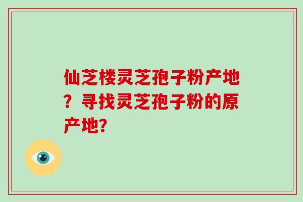 仙芝楼灵芝孢子粉产地？寻找灵芝孢子粉的原产地？