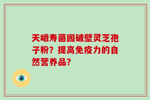 天峨寿菌园破壁灵芝孢子粉？提高免疫力的自然营养品？