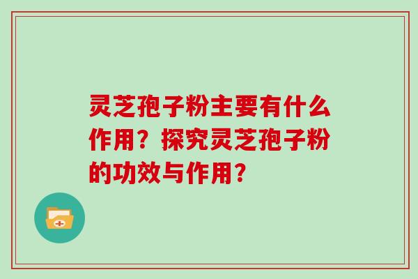 灵芝孢子粉主要有什么作用？探究灵芝孢子粉的功效与作用？
