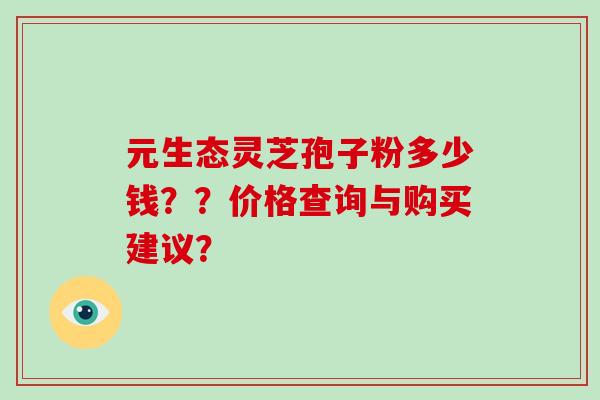 元生态灵芝孢子粉多少钱？？价格查询与购买建议？