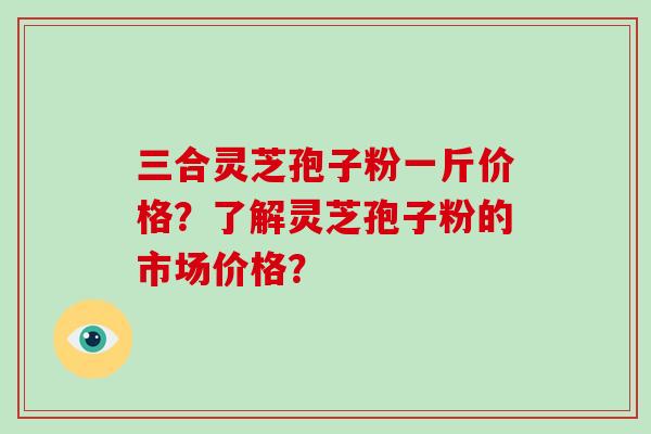 三合灵芝孢子粉一斤价格？了解灵芝孢子粉的市场价格？