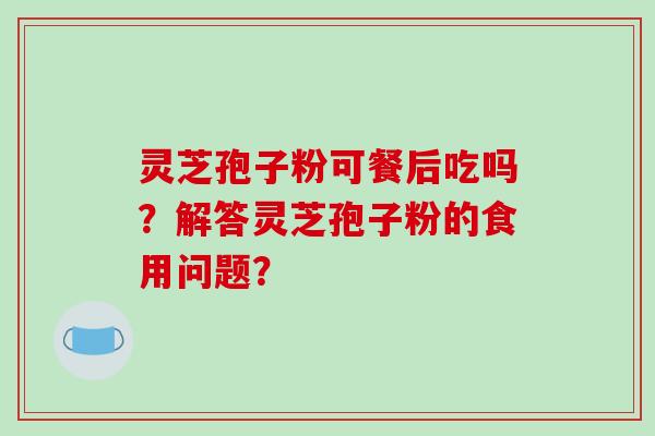 灵芝孢子粉可餐后吃吗？解答灵芝孢子粉的食用问题？