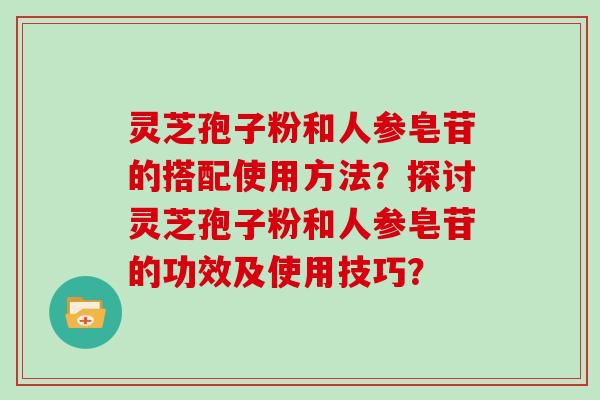 灵芝孢子粉和人参皂苷的搭配使用方法？探讨灵芝孢子粉和人参皂苷的功效及使用技巧？