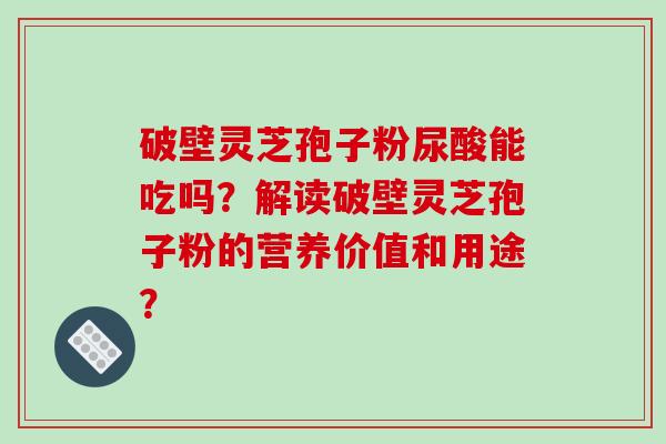 破壁灵芝孢子粉尿酸能吃吗？解读破壁灵芝孢子粉的营养价值和用途？