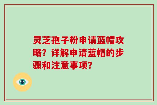 灵芝孢子粉申请蓝帽攻略？详解申请蓝帽的步骤和注意事项？