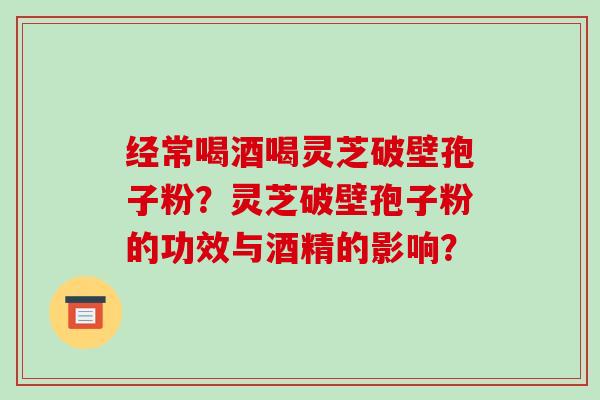 经常喝酒喝灵芝破壁孢子粉？灵芝破壁孢子粉的功效与酒精的影响？