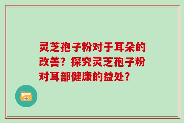 灵芝孢子粉对于耳朵的改善？探究灵芝孢子粉对耳部健康的益处？