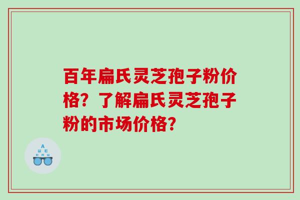 百年扁氏灵芝孢子粉价格？了解扁氏灵芝孢子粉的市场价格？