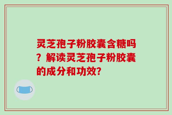 灵芝孢子粉胶囊含糖吗？解读灵芝孢子粉胶囊的成分和功效？