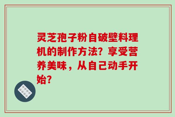灵芝孢子粉自破壁料理机的制作方法？享受营养美味，从自己动手开始？