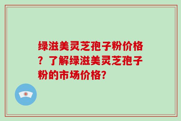 绿滋美灵芝孢子粉价格？了解绿滋美灵芝孢子粉的市场价格？