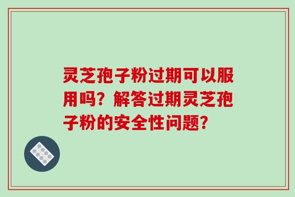 灵芝孢子粉过期可以服用吗？解答过期灵芝孢子粉的安全性问题？
