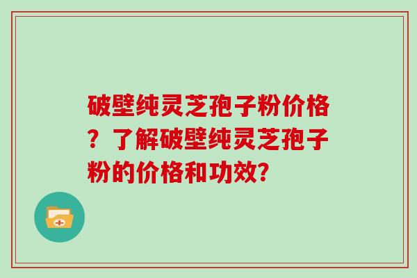 破壁纯灵芝孢子粉价格？了解破壁纯灵芝孢子粉的价格和功效？