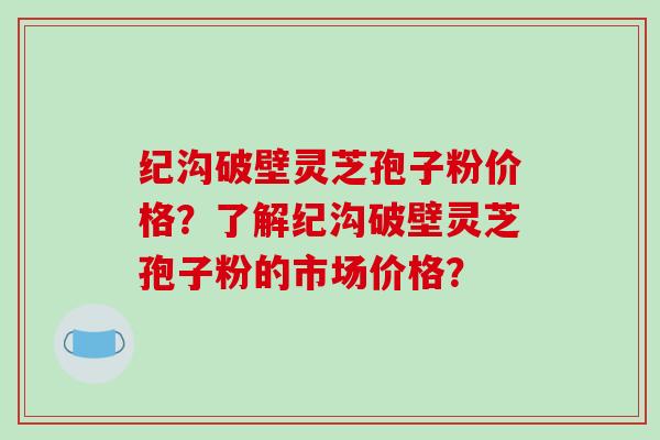 纪沟破壁灵芝孢子粉价格？了解纪沟破壁灵芝孢子粉的市场价格？
